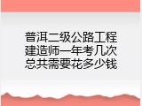 普洱二级公路工程建造师一年考几次总共需要花多少钱