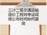 三沙二级交通运输造价工程师考试成绩公布时间如何查询