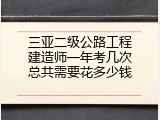 三亚二级公路工程建造师一年考几次总共需要花多少钱