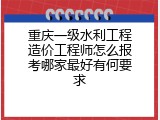 重庆一级水利工程造价工程师怎么报考哪家最好有何要求