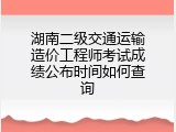 湖南二级交通运输造价工程师考试成绩公布时间如何查询