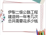 伊犁二级公路工程建造师一年考几次总共需要花多少钱