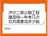 济宁二级公路工程建造师一年考几次总共需要花多少钱
