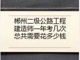 郴州二级公路工程建造师一年考几次总共需要花多少钱