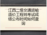 江西二级交通运输造价工程师考试成绩公布时间如何查询