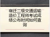 宿迁二级交通运输造价工程师考试成绩公布时间如何查询
