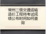常州二级交通运输造价工程师考试成绩公布时间如何查询