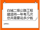 白城二级公路工程建造师一年考几次总共需要花多少钱