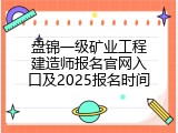 盘锦一级矿业工程建造师报名官网入口及2025报名时间