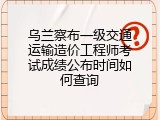 乌兰察布一级交通运输造价工程师考试成绩公布时间如何查询