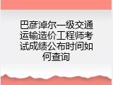 巴彦淖尔一级交通运输造价工程师考试成绩公布时间如何查询