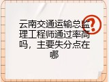 云南交通运输总监理工程师通过率高吗，主要失分点在哪