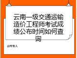 云南一级交通运输造价工程师考试成绩公布时间如何查询