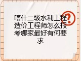 喀什二级水利工程造价工程师怎么报考哪家最好有何要求