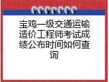 宝鸡一级交通运输造价工程师考试成绩公布时间如何查询