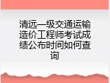 清远一级交通运输造价工程师考试成绩公布时间如何查询