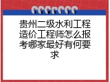 贵州二级水利工程造价工程师怎么报考哪家最好有何要求