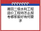 莆田二级水利工程造价工程师怎么报考哪家最好有何要求