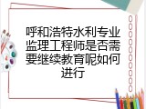 呼和浩特水利专业监理工程师是否需要继续教育呢如何进行