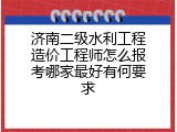 济南二级水利工程造价工程师怎么报考哪家最好有何要求
