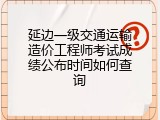 延边一级交通运输造价工程师考试成绩公布时间如何查询