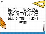 黑龙江一级交通运输造价工程师考试成绩公布时间如何查询