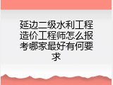 延边二级水利工程造价工程师怎么报考哪家最好有何要求
