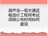 葫芦岛一级交通运输造价工程师考试成绩公布时间如何查询