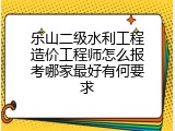 乐山二级水利工程造价工程师怎么报考哪家最好有何要求