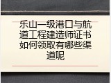 乐山一级港口与航道工程建造师证书如何领取有哪些渠道呢