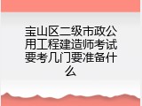 宝山区二级市政公用工程建造师考试要考几门要准备什么
