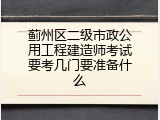 蓟州区二级市政公用工程建造师考试要考几门要准备什么
