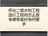 怀化二级水利工程造价工程师怎么报考哪家最好有何要求