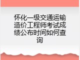 怀化一级交通运输造价工程师考试成绩公布时间如何查询