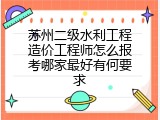 苏州二级水利工程造价工程师怎么报考哪家最好有何要求