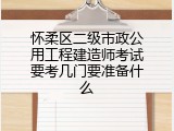 怀柔区二级市政公用工程建造师考试要考几门要准备什么