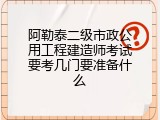 阿勒泰二级市政公用工程建造师考试要考几门要准备什么