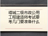 塔城二级市政公用工程建造师考试要考几门要准备什么