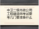 中卫二级市政公用工程建造师考试要考几门要准备什么
