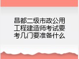昌都二级市政公用工程建造师考试要考几门要准备什么