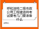 呼和浩特二级市政公用工程建造师考试要考几门要准备什么