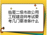 临夏二级市政公用工程建造师考试要考几门要准备什么