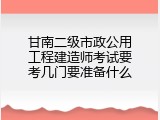 甘南二级市政公用工程建造师考试要考几门要准备什么