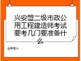 兴安盟二级市政公用工程建造师考试要考几门要准备什么