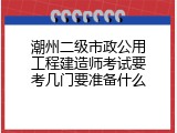 潮州二级市政公用工程建造师考试要考几门要准备什么