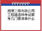湘潭二级市政公用工程建造师考试要考几门要准备什么