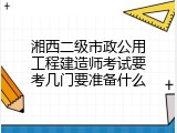 湘西二级市政公用工程建造师考试要考几门要准备什么