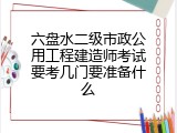 六盘水二级市政公用工程建造师考试要考几门要准备什么