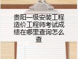 贵阳一级安装工程造价工程师考试成绩在哪里查询怎么查