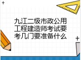九江二级市政公用工程建造师考试要考几门要准备什么